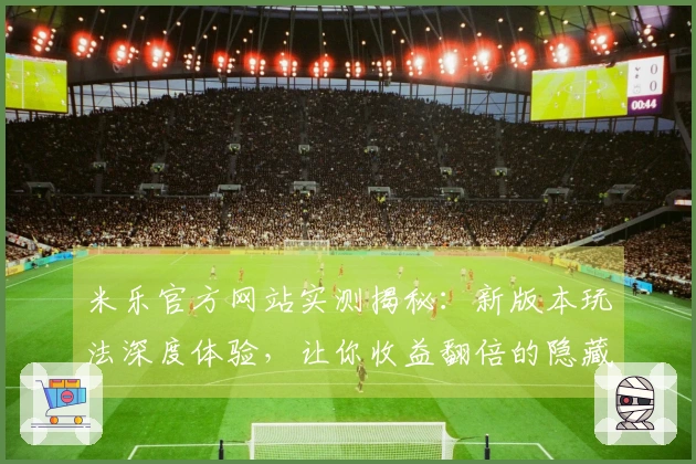 米乐官方网站实测揭秘：新版本玩法深度体验，让你收益翻倍的隐藏技巧曝光