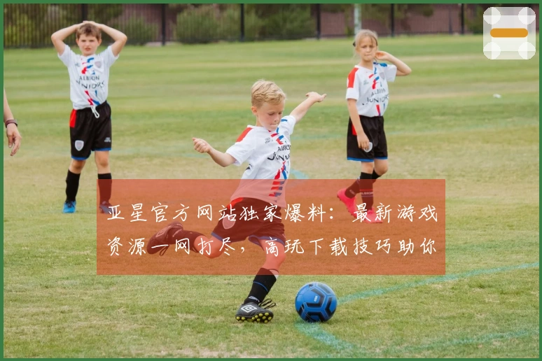 亚星官方网站独家爆料：最新游戏资源一网打尽，高玩下载技巧助你先人一步！