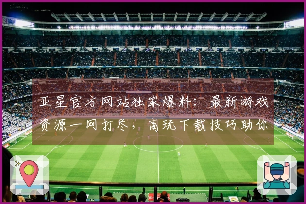 亚星官方网站独家爆料：最新游戏资源一网打尽，高玩下载技巧助你先人一步！