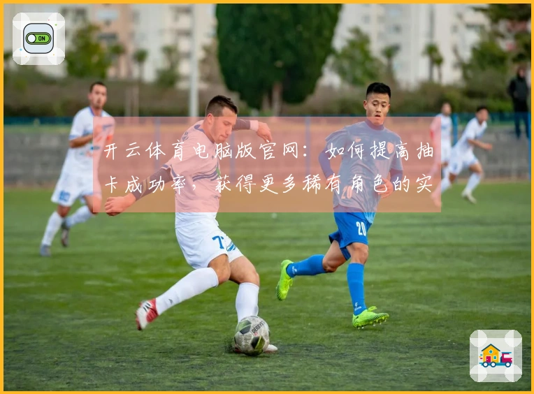 开云体育电脑版官网：如何提高抽卡成功率，获得更多稀有角色的实战技巧