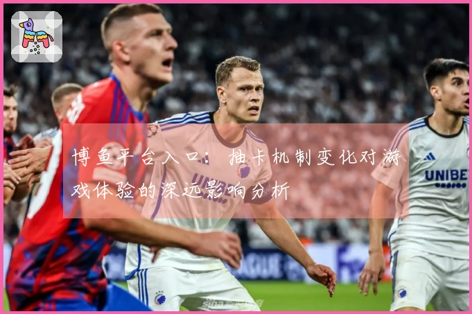 博鱼平台入口：抽卡机制变化对游戏体验的深远影响分析