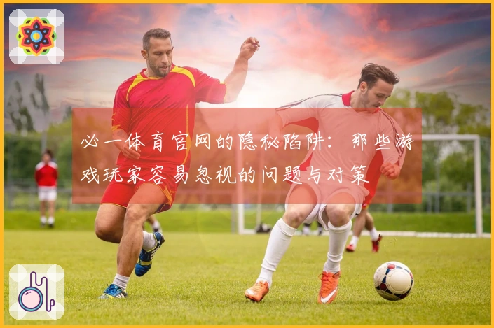 必一体育官网的隐秘陷阱：那些游戏玩家容易忽视的问题与对策